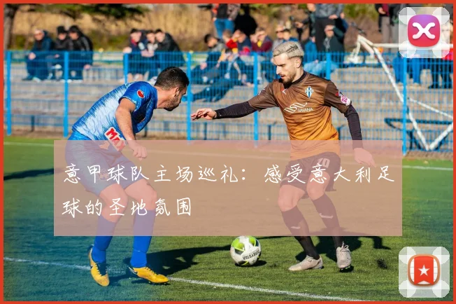 意甲球队主场巡礼：感受意大利足球的圣地氛围